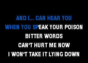 AND I... CAN HEAR YOU
WHEN YOU SPEAK YOUR POISON
BITTER WORDS
CAN'T HURT ME NOW
I WON'T TAKE IT LYING DOWN