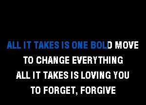 ALL IT TAKES IS ONE BOLD MOVE
TO CHANGE EVERYTHING
ALL IT TAKES IS LOVING YOU
TO FORGET, FORGIVE
