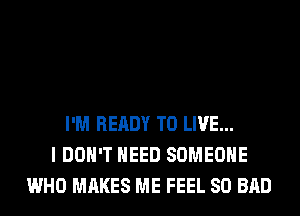 I'M READY TO LIVE...
I DON'T NEED SOMEONE
WHO MAKES ME FEEL SO BAD