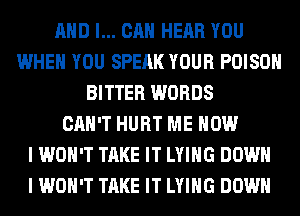 AND I... CAN HEAR YOU
WHEN YOU SPEAK YOUR POISON
BITTER WORDS
CAN'T HURT ME NOW
I WON'T TAKE IT LYING DOWN
I WON'T TAKE IT LYING DOWN