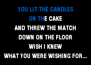 YOU LIT THE CANDLES
ON THE CAKE
AND THREW THE MATCH
DOWN ON THE FLOOR
WISH I KNEW
WHAT YOU WERE WISHING FOR...
