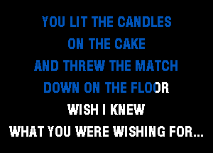 YOU LIT THE CANDLES
ON THE CAKE
AND THREW THE MATCH
DOWN ON THE FLOOR
WISH I KNEW
WHAT YOU WERE WISHING FOR...