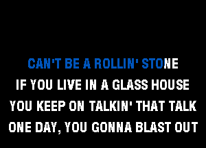 CAN'T BE A ROLLIH' STONE
IF YOU LIVE IN A GLASS HOUSE
YOU KEEP ON TALKIH' THAT TALK
ONE DAY, YOU GONNA BLAST OUT