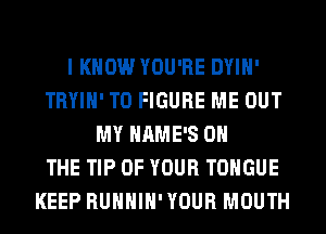 I KNOW YOU'RE DYIH'
TRYIH' TO FIGURE ME OUT
MY HAME'S ON
THE TIP OF YOUR TONGUE
KEEP RUHHIH'YOUR MOUTH