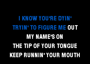 I KNOW YOU'RE DYIH'
TRYIH' TO FIGURE ME OUT
MY HAME'S ON
THE TIP OF YOUR TONGUE
KEEP RUHHIH'YOUR MOUTH