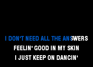 I DON'T NEED ALL THE ANSWERS
FEELIH' GOOD IN MY SKIN
I JUST KEEP ON DANCIH'