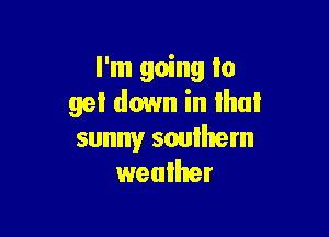 I'm going to
get down in that

sunny soulhem
weallter