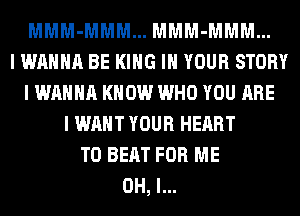 MMM-MMM... MMM-MMM...
I WANNA BE KING IN YOUR STORY
I WANNA KNOW WHO YOU ARE
I WANT YOUR HEART
TO BEAT FOR ME
OH, I...