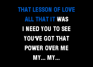 THAT LESSON OF LOVE
ALL THAT IT WAS
I NEED YOU TO SEE
YOU'VE GOT THAT
POWER OVER ME

MY... MY... l