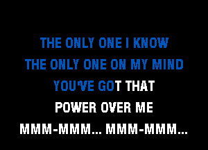 THE ONLY ONE I KNOW
THE ONLY ONE 0 MY MIND
YOU'VE GOT THAT
POWER OVER ME
MMM-MMM... MMM-MMM...