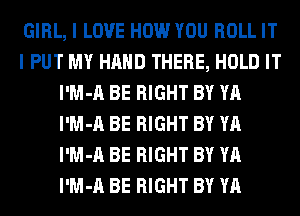 GIRL, I LOVE HOW YOU ROLL IT
I PUT MY HAND THERE, HOLD IT
l'M-A BE RIGHT BY YA
l'M-A BE RIGHT BY YA
l'M-A BE RIGHT BY YA
l'M-A BE RIGHT BY YA
