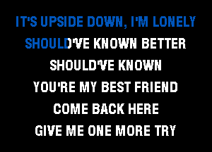 IT'S UPSIDE DOWN, I'M LONELY
SHOULD'UE KNOWN BETTER
SHOULD'UE KNOWN
YOU'RE MY BEST FRIEND
COME BACK HERE
GIVE ME ONE MORE TRY