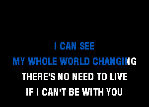 I CAN SEE
MY WHOLE WORLD CHANGING
THERE'S NO NEED TO LIVE
IF I CAN'T BE WITH YOU