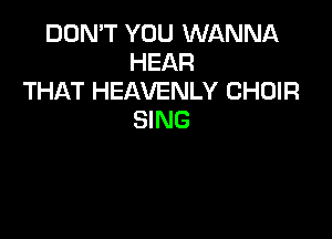 DON'T YOU WANNA
HEAR
THAT HEAVENLY CHOIR
SING