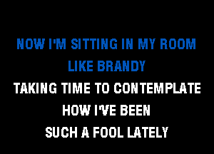 HOW I'M SITTING IN MY ROOM
LIKE BRANDY
TAKING TIME TO COHTEMPLATE
HOW I'VE BEEN
SUCH A FOOL LATELY