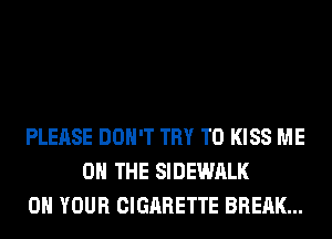 PLEASE DON'T TRY TO KISS ME
ON THE SIDEWALK
ON YOUR CIGARETTE BREAK...