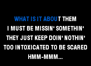 WHAT IS IT ABOUT THEM
I MUST BE MISSIH' SOMETHIH'
THEY JUST KEEP DOIH' HOTHlH'
T00 INTOXICATED TO BE SCARED
HMM-MMM...