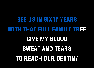SEE US IN SIXTY YEARS
WITH THAT FULL FAMILY TREE
GIVE MY BLOOD
SWEAT AND TEARS
TO REACH OUR DESTINY