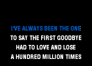 I'VE ALWAYS BEEN THE ONE
TO SAY THE FIRST GOODBYE
HAD TO LOVE AND LOSE
A HUNDRED MILLION TIMES