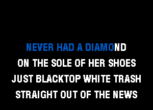 NEVER HAD A DIAMOND
ON THE SOLE OF HER SHOES
JUST BLACKTOP WHITE TRASH
STRAIGHT OUT OF THE NEWS