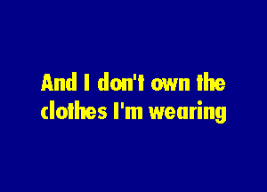 And I don't own We

clothes I'm wearing