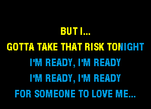 BUT I...
GOTTA TAKE THAT RISK TONIGHT
I'M READY, I'M READY
I'M READY, I'M READY
FOR SOMEONE TO LOVE ME...