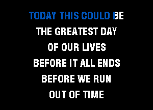 TODAY THIS COULD BE
THE GREATEST DAY
OF OUR LIVES
BEFORE IT ALL ENDS
BEFORE WE RUN

OUT OF TIME I