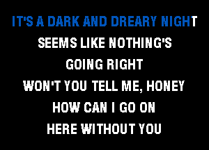 IT'S A DARK AND DREARY NIGHT
SEEMS LIKE NOTHIHG'S
GOING RIGHT
WON'T YOU TELL ME, HONEY
HOW CAN I GO ON
HERE WITHOUT YOU