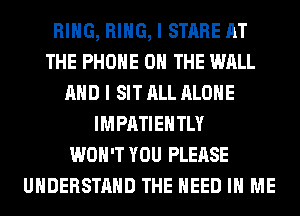 RING, RING, I STARE AT
THE PHONE ON THE WALL
AND I SIT ALL ALONE
IMPATIEHTLY
WON'T YOU PLEASE
UNDERSTAND THE NEED IN ME