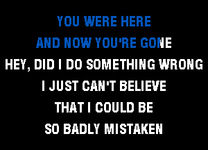 YOU WERE HERE
AND HOW YOU'RE GONE
HEY, DID I DO SOMETHING WRONG
I JUST CAN'T BELIEVE
THATI COULD BE
SO BADLY MISTAKE