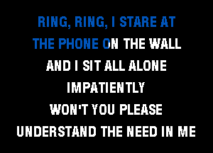 RING, RING, I STARE AT
THE PHONE ON THE WALL
AND I SIT ALL ALONE
IMPATIEHTLY
WON'T YOU PLEASE
UNDERSTAND THE NEED IN ME