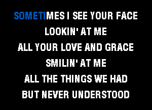 SOMETIMES I SEE YOUR FACE
LOOKIH' AT ME
ALL YOUR LOVE AND GRACE
SMILIH' AT ME
ALL THE THINGS WE HAD
BUT NEVER UHDERSTOOD