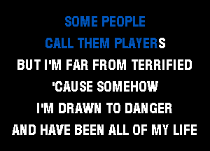 SOME PEOPLE
CALL THEM PLAYERS
BUT I'M FAR FROM TERRIFIED
'CAUSE SOMEHOW
I'M DRAWN T0 DANGER
AND HAVE BEEN ALL OF MY LIFE