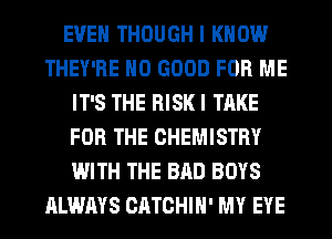 EVEN THOUGH I KNOW
THEY'RE NO GOOD FOR ME
IT'S THE RISK I TAKE
FOR THE CHEMISTRY
WITH THE BAD BOYS
ALWAYS CATCHIH' MY EYE