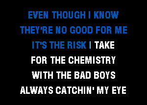EVEN THOUGH I KNOW
THEY'RE NO GOOD FOR ME
IT'S THE RISK I TAKE
FOR THE CHEMISTRY
WITH THE BAD BOYS
ALWAYS CATCHIH' MY EYE