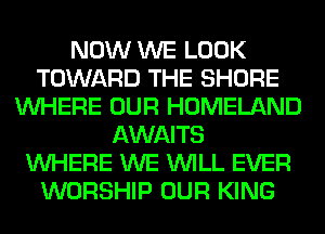 NOW WE LOOK
TOWARD THE SHORE
WHERE OUR HOMELAND
AWAITS
WHERE WE WILL EVER
WORSHIP OUR KING