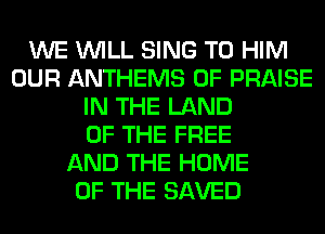 WE WILL SING T0 HIM
OUR ANTHEMS 0F PRAISE
IN THE LAND
OF THE FREE
AND THE HOME
OF THE SAVED