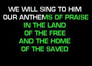 WE WILL SING T0 HIM
OUR ANTHEMS 0F PRAISE
IN THE LAND
OF THE FREE
AND THE HOME
OF THE SAVED
