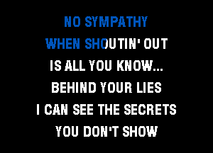 H0 SYMPATHY
WHEN SHOUTIN' OUT
IS ALL YOU KNOW...
BEHIND YOUR LIES
I CAN SEE THE SECRETS

YOU DON'T SHOW l