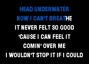 HEAD UNDERWATER
HOW I CAN'T BREATHE
IT NEVER FELT SO GOOD
'CAUSE I CAN FEEL IT
COMIH' OVER ME
I WOULDN'T STOP IT IF I COULD