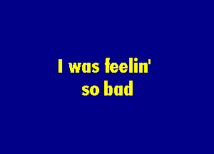 l was feelin'

so bad