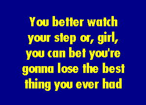 Vou boiler wulch
your step or, girl,
you can bet you're
gonna lose the best

lhing you ever had I