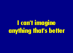 I can'l imagine

anyihing Ihul's beIIer