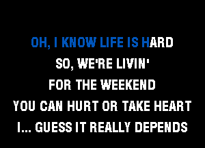 OH, I KNOW LIFE IS HARD
SO, WE'RE LIVIH'
FOR THE WEEKEND
YOU CAN HURT 0R TAKE HEART
I... GUESS IT REALLY DEPEHDS