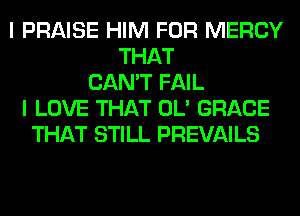 I PRAISE HIM FOR MERCY
THAT
CAN'T FAIL
I LOVE THAT OL' GRACE
THAT STILL PREVAILS