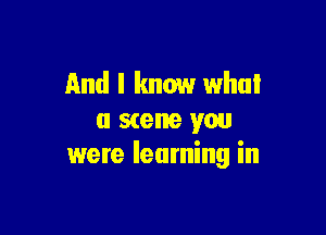 And I know what

a scene you
were learning in