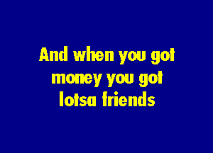 And when you got

money you got
lolsu friends