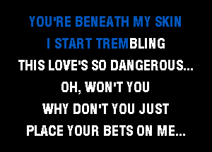 YOU'RE BEHEATH MY SKIN
I START TREMBLIHG
THIS LOVE'S SO DANGEROUS...
0H, WON'T YOU
WHY DON'T YOU JUST
PLACE YOUR BETS ON ME...