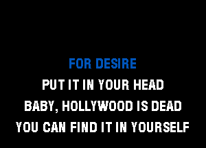 FOR DESIRE
PUT IT IN YOUR HEAD
BABY, HOLLYWOOD IS DEAD
YOU CAN FIND IT IN YOURSELF