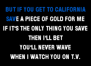 BUT IF YOU GET TO CALIFORNIA
SAVE A PIECE OF GOLD FOR ME
IF IT'S THE ONLY THING YOU SAVE
THE I'LL BET
YOU'LL NEVER WAVE
WHEN I WATCH YOU 0 TM.